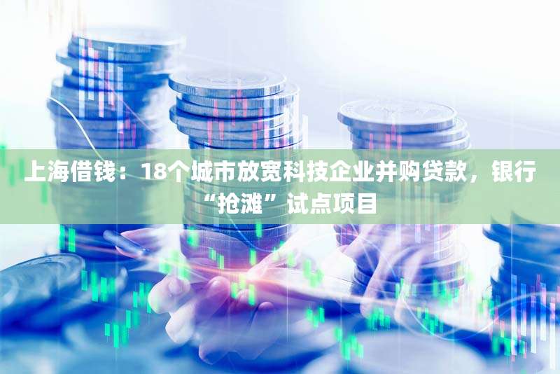 上海借钱:18个城市放宽科技企业并购贷款,银行“抢滩”试点项目